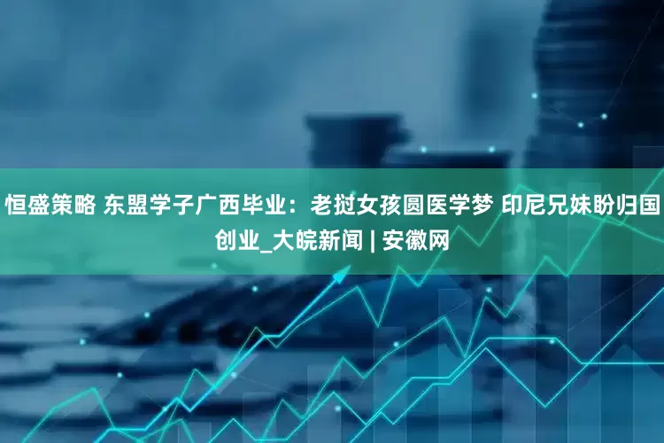 恒盛策略 东盟学子广西毕业：老挝女孩圆医学梦 印尼兄妹盼归国创业_大皖新闻 | 安徽网