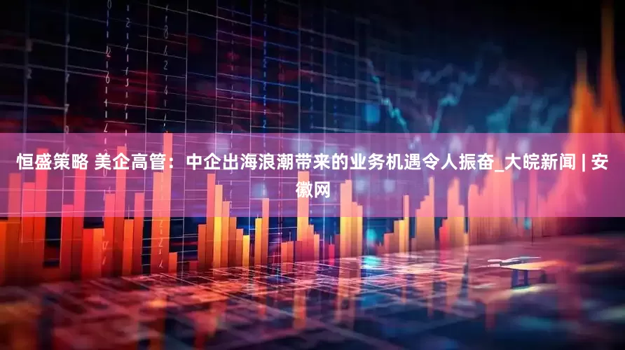 恒盛策略 美企高管：中企出海浪潮带来的业务机遇令人振奋_大皖新闻 | 安徽网