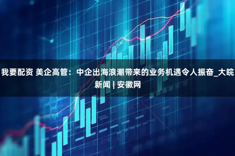 我要配资 美企高管：中企出海浪潮带来的业务机遇令人振奋_大皖新闻 | 安徽网