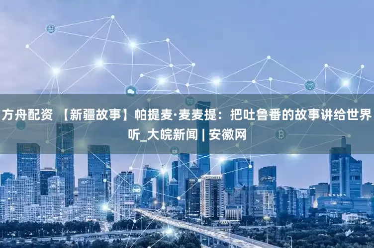 方舟配资 【新疆故事】帕提麦·麦麦提：把吐鲁番的故事讲给世界听_大皖新闻 | 安徽网