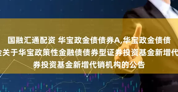 国融汇通配资 华宝政金债债券A,华宝政金债债券C: 华宝基金关于华宝政策性金融债债券型证券投资基金新增代销机构的公告