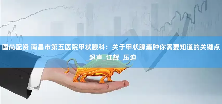 国尚配资 南昌市第五医院甲状腺科：关于甲状腺囊肿你需要知道的关键点_超声_江辉_压迫