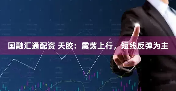 国融汇通配资 天胶：震荡上行，短线反弹为主