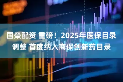 国榮配资 重磅！2025年医保目录调整 首度纳入商保创新药目录