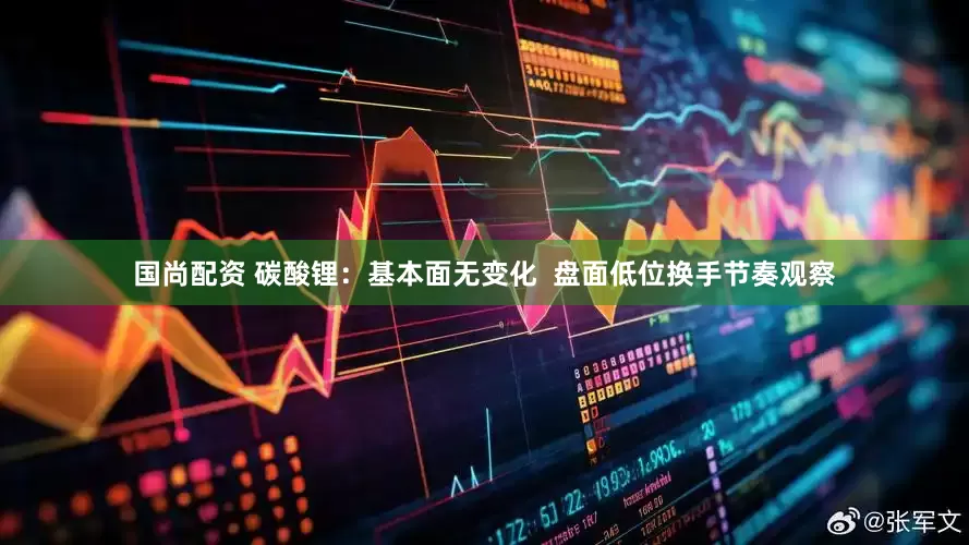 国尚配资 碳酸锂：基本面无变化  盘面低位换手节奏观察