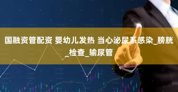 国融资管配资 婴幼儿发热 当心泌尿系感染_膀胱_检查_输尿管