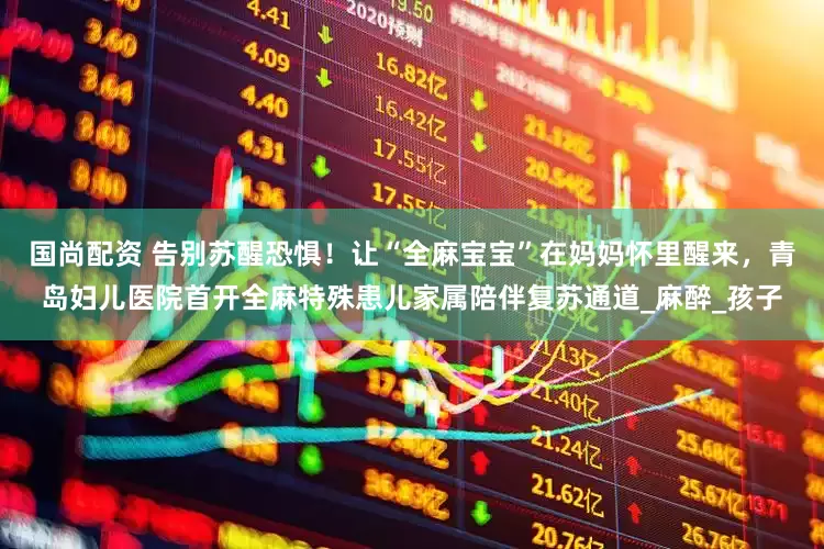国尚配资 告别苏醒恐惧！让“全麻宝宝”在妈妈怀里醒来，青岛妇儿医院首开全麻特殊患儿家属陪伴复苏通道_麻醉_孩子