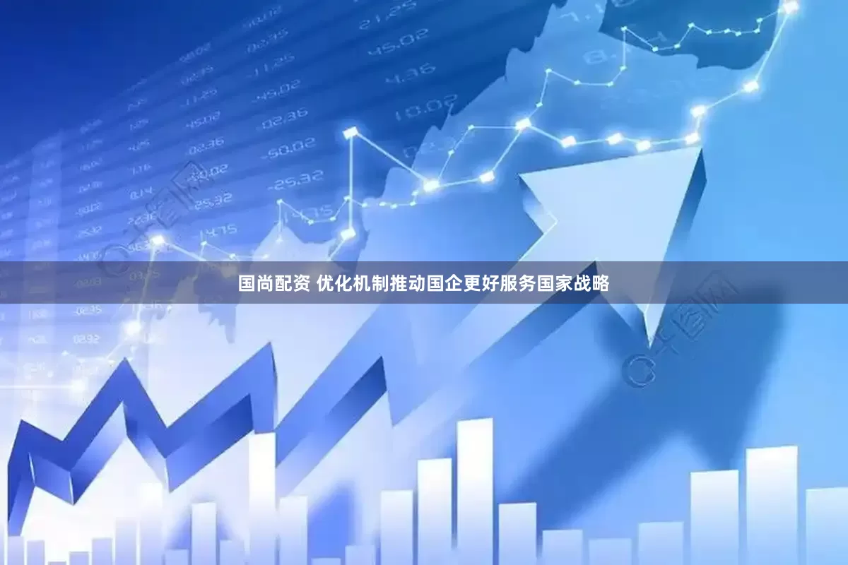 国尚配资 优化机制推动国企更好服务国家战略