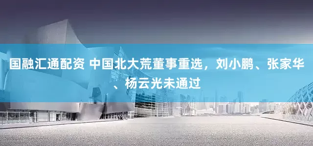 国融汇通配资 中国北大荒董事重选，刘小鹏、张家华、杨云光未通过