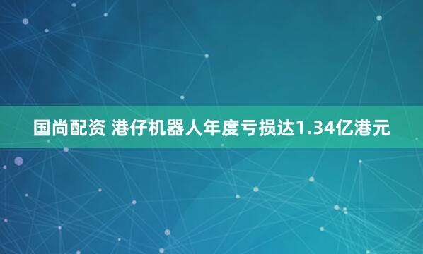 国尚配资 港仔机器人年度亏损达1.34亿港元