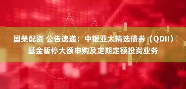 国榮配资 公告速递：中银亚太精选债券（QDII）基金暂停大额申购及定期定额投资业务