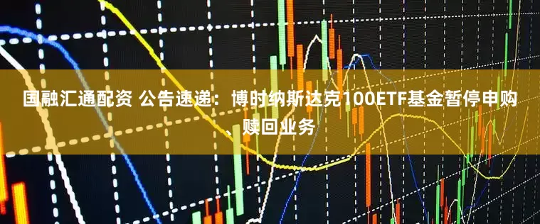 国融汇通配资 公告速递：博时纳斯达克100ETF基金暂停申购、赎回业务