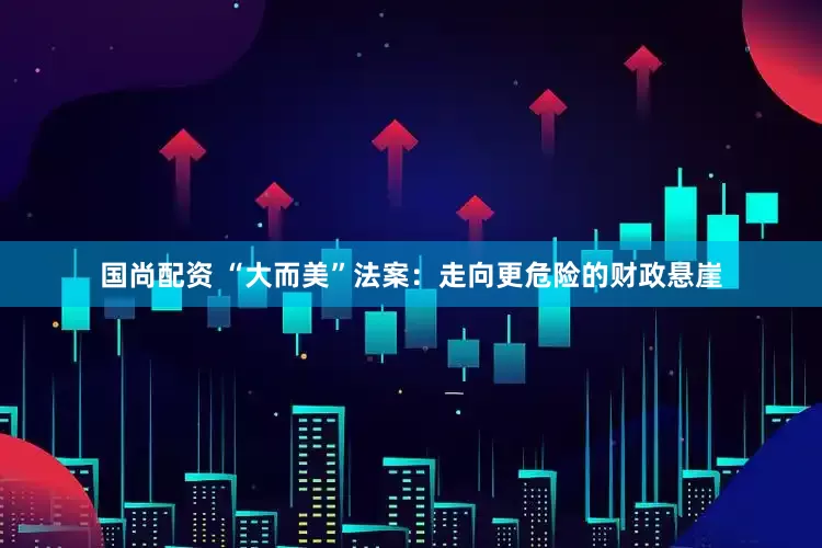 国尚配资 “大而美”法案：走向更危险的财政悬崖