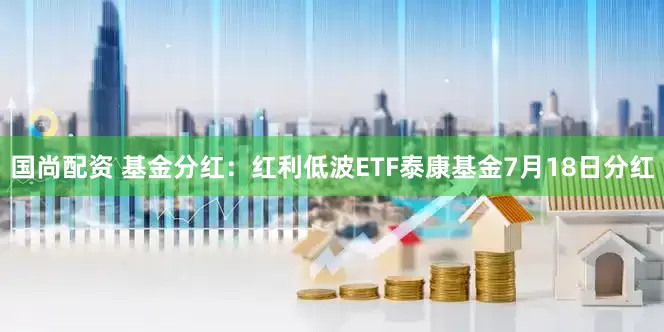 国尚配资 基金分红：红利低波ETF泰康基金7月18日分红