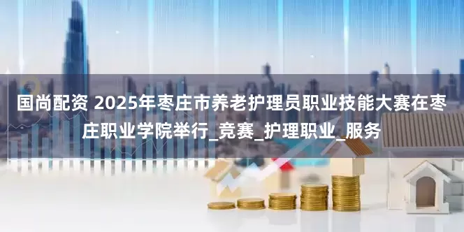 国尚配资 2025年枣庄市养老护理员职业技能大赛在枣庄职业学院举行_竞赛_护理职业_服务
