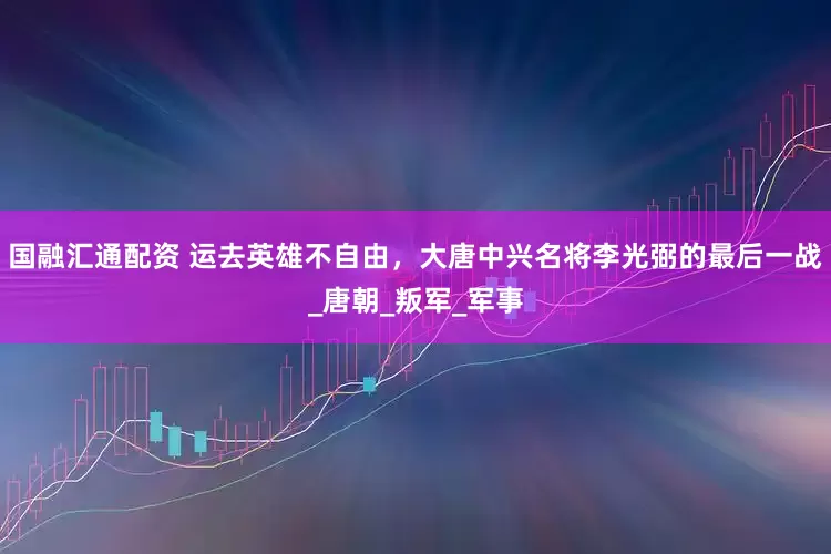 国融汇通配资 运去英雄不自由，大唐中兴名将李光弼的最后一战_唐朝_叛军_军事