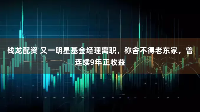 钱龙配资 又一明星基金经理离职，称舍不得老东家，曾连续9年正收益