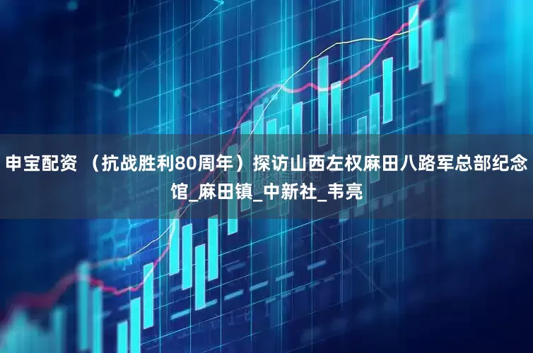 申宝配资 （抗战胜利80周年）探访山西左权麻田八路军总部纪念馆_麻田镇_中新社_韦亮