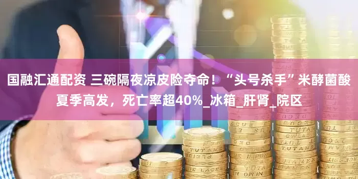 国融汇通配资 三碗隔夜凉皮险夺命！“头号杀手”米酵菌酸夏季高发，死亡率超40%_冰箱_肝肾_院区