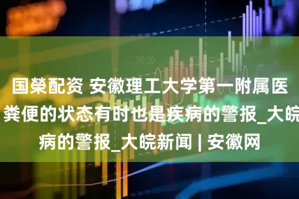 国榮配资 安徽理工大学第一附属医院：要当心！粪便的状态有时也是疾病的警报_大皖新闻 | 安徽网