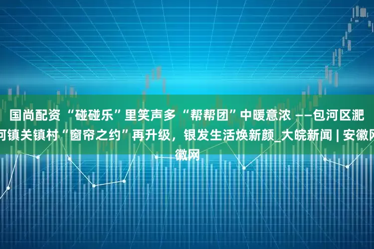 国尚配资 “碰碰乐”里笑声多 “帮帮团”中暖意浓 ——包河区淝河镇关镇村“窗帘之约”再升级，银发生活焕新颜_大皖新闻 | 安徽网