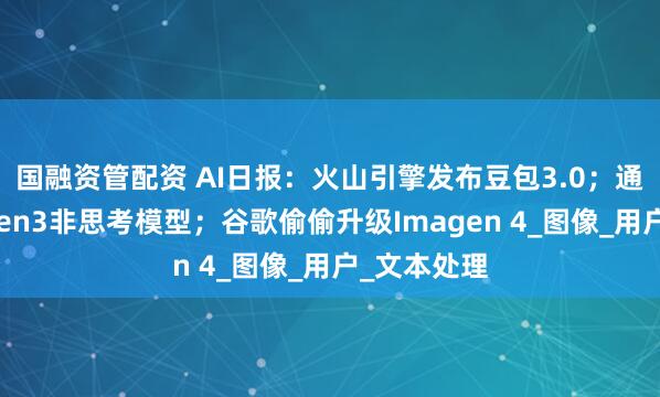 国融资管配资 AI日报：火山引擎发布豆包3.0；通义开源Qwen3非思考模型；谷歌偷偷升级Imagen 4_图像_用户_文本处理