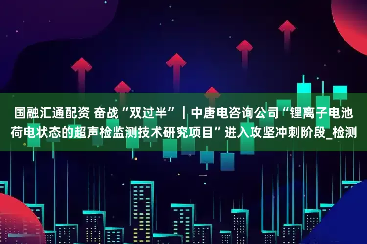 国融汇通配资 奋战“双过半”｜中唐电咨询公司“锂离子电池荷电状态的超声检监测技术研究项目”进入攻坚冲刺阶段_检测