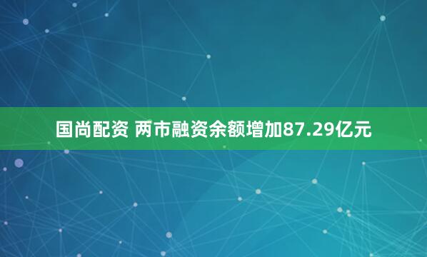 国尚配资 两市融资余额增加87.29亿元