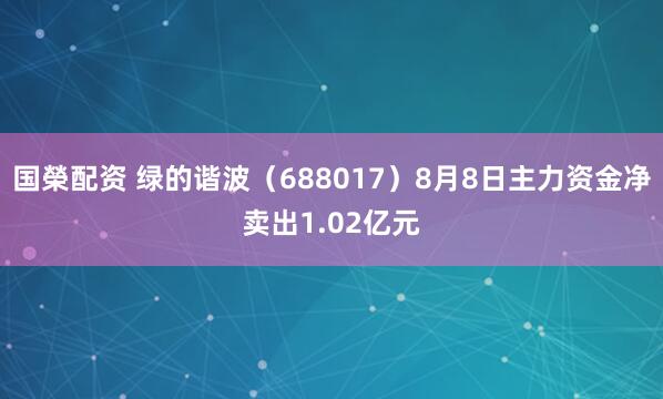 国榮配资 绿的谐波（688017）8月8日主力资金净卖出1.02亿元