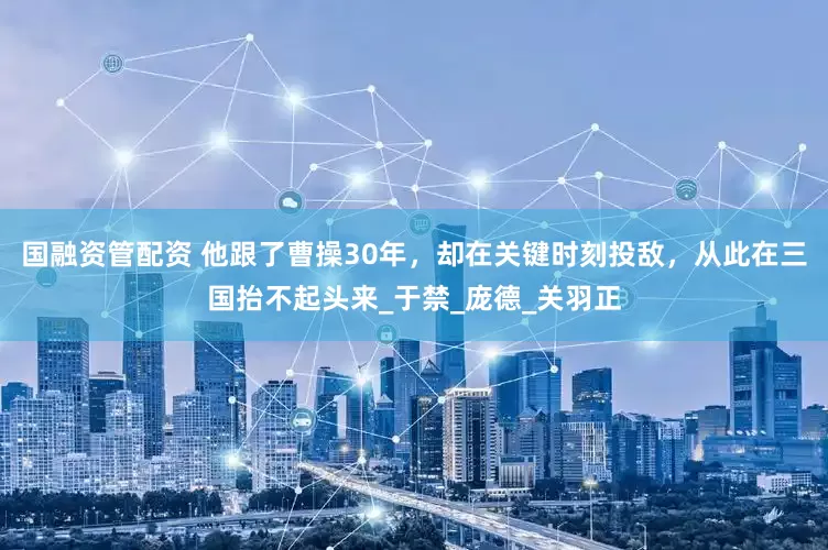 国融资管配资 他跟了曹操30年，却在关键时刻投敌，从此在三国抬不起头来_于禁_庞德_关羽正