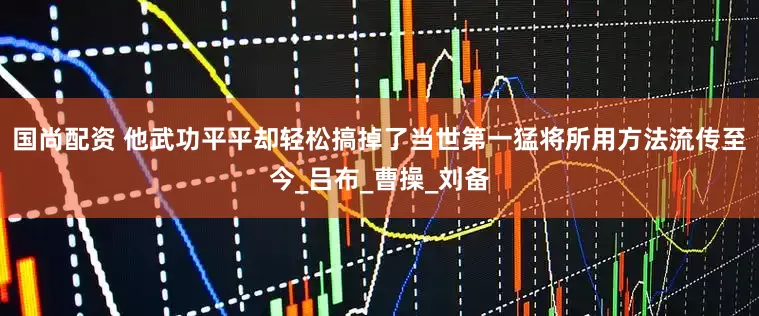 国尚配资 他武功平平却轻松搞掉了当世第一猛将所用方法流传至今_吕布_曹操_刘备