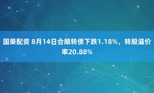 国榮配资 8月14日合顺转债下跌1.18%，转股溢价率20.88%