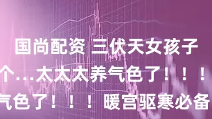 国尚配资 三伏天女孩子就要多喝这个…太太太养气色了！！！暖宫驱寒必备！