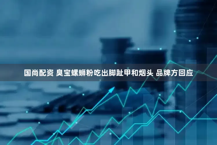 国尚配资 臭宝螺蛳粉吃出脚趾甲和烟头 品牌方回应