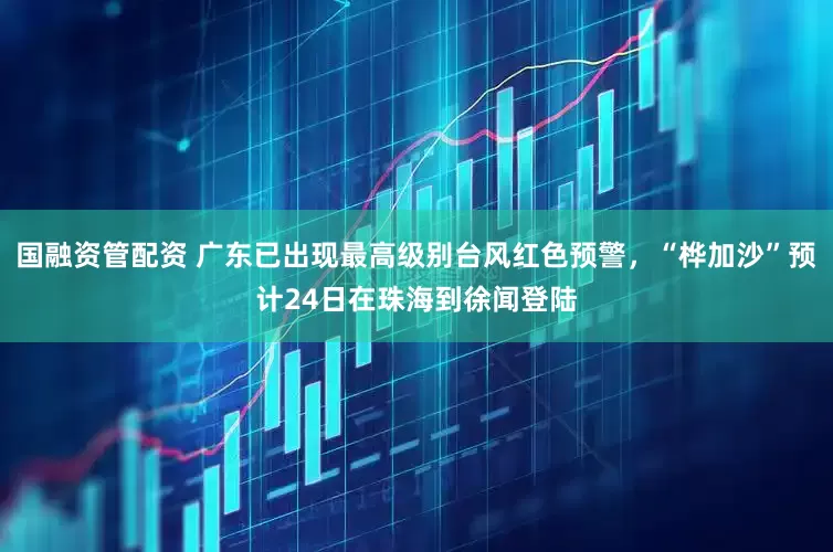 国融资管配资 广东已出现最高级别台风红色预警，“桦加沙”预计24日在珠海到徐闻登陆