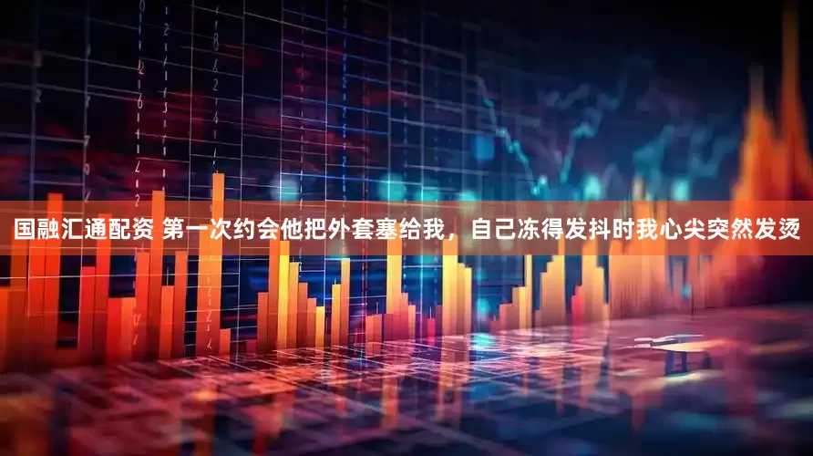 国融汇通配资 第一次约会他把外套塞给我，自己冻得发抖时我心尖突然发烫