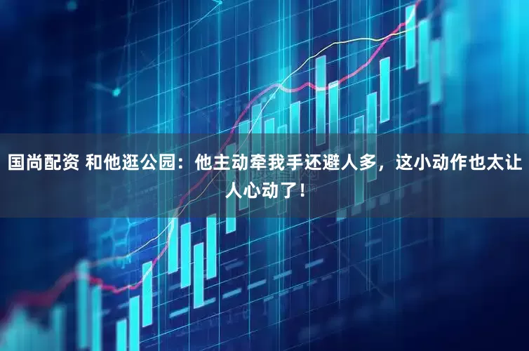 国尚配资 和他逛公园：他主动牵我手还避人多，这小动作也太让人心动了！