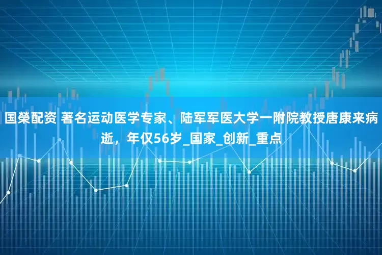 国榮配资 著名运动医学专家、陆军军医大学一附院教授唐康来病逝,年仅56岁_国家_创新_重点