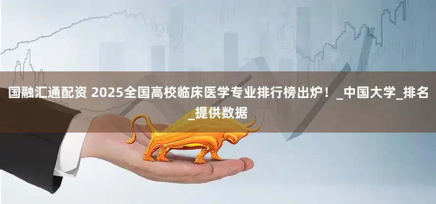 国融汇通配资 2025全国高校临床医学专业排行榜出炉!_中国大学_排名_提供数据