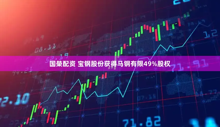 国榮配资 宝钢股份获得马钢有限49%股权