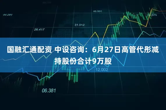 国融汇通配资 中设咨询:6月27日高管代彤减持股份合计9万股