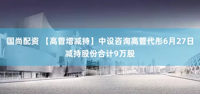 国尚配资 【高管增减持】中设咨询高管代彤6月27日减持股份合计9万股