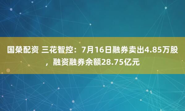 国榮配资 三花智控:7月16日融券卖出4.85万股,融资融券余额28.75亿元