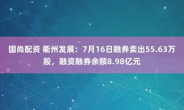 国尚配资 衢州发展：7月16日融券卖出55.63万股，融资融券余额8.98亿元