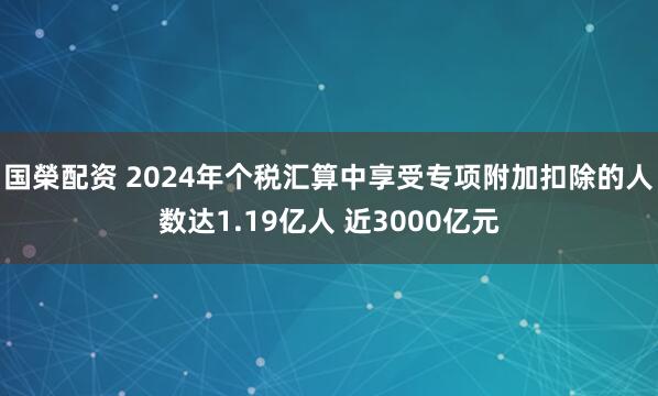 国榮配资 2024年个税汇算中享受专项附加扣除的人数达1.19亿人 近3000亿元
