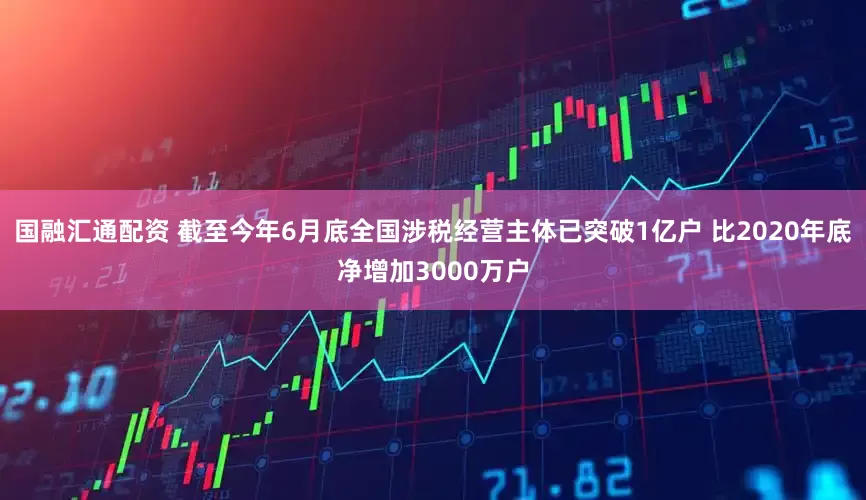 国融汇通配资 截至今年6月底全国涉税经营主体已突破1亿户 比2020年底净增加3000万户