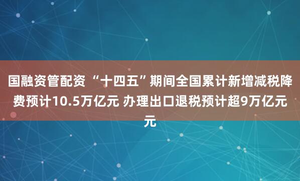 国融资管配资 “十四五”期间全国累计新增减税降费预计10.5万亿元 办理出口退税预计超9万亿元