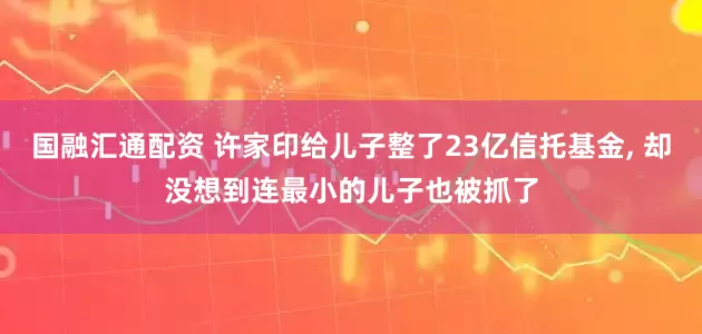 国融汇通配资 许家印给儿子整了23亿信托基金, 却没想到连最小的儿子也被抓了