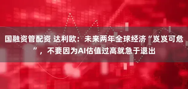 国融资管配资 达利欧：未来两年全球经济“岌岌可危”，不要因为AI估值过高就急于退出