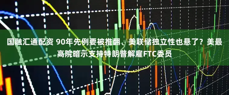 国融汇通配资 90年先例要被推翻、美联储独立性也悬了?美最高院暗示支持特朗普解雇FTC委员